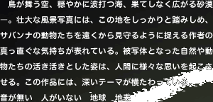 �@����������A���₩�ɔg�łC�A�ʂĂ��Ȃ��L���鍻���\�B�s��ȕ��i�ʐ^�ɂ́A���̒n����������Ɠ��݂��߁A�T�o���i�̓����������������猩���悤�ɑ������҂̐^�������ȋC�������\��Ă���B��ʑ̂ƂȂ������R�⓮�������̊��������Ƃ����p�́A�l�Ԃɗl�X�Ȏv�����N��������B���̍�i�ɂ́A�[���e�[�}����������Ă���B ���������@�l�����Ȃ��@�n���@�n�\