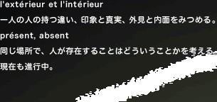 �@l'exterieur et l'inte rieur
��l�̐l�̎��Ⴂ�A��ۂƐ^���A�O���Ɠ��ʂ��݂߂�B
present, absent
�����ꏊ�ŁA�l�����݂��邱�Ƃ͂ǂ��������Ƃ����l����B���݂��i�s���B