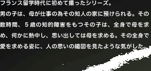 �t�����X���w����ɏ��߂ĎB�����V���[�Y�B
�j�̎q�́A�ꂪ�d���ׂ̈��̒m�l�̉Ƃɗa������B���̐����ԁA�T�΂̒m�I��Q�������̎q�́A�S�g�ŕ�����߁A�����ɔM�����A�v���o���Ă͕�����߂�B���̑S�g�ň������߂�p�ɁA�l�̎v���̏k�}�������悤�ȋC�������B